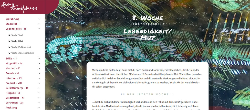 Ein Screenshot aus dem Modul  "Lebendigkeit". Wenn du diese Zeilen liest, dann bist du noch dabei und somit einer der Menschen, die ihr Jahr der Achtsamkeit widmen. Herzlichen Glückwunsch! Das erfordert Disziplin und Mut. Wir hoffen, dass diese Reise dich in deiner Entwicklung unterstützt und dir wertvolle Werkzeuge an die Hand gibt. Achtsamkeit geht einher mit Herzlichkeit und dieses Programm zu machen, ist ein Akt der Herzlichkeit – dir selbst gegenüber.