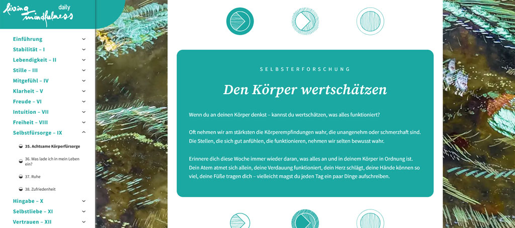 Ein Screenshot aus dem Modul "Selbstfürsorge".
Selbsterforschung
Den Körper wertschätzen Wenn du an deinen Körper denkst – kannst du wertschätzen, was alles funktioniert? Oft nehmen wir am stärksten die Körperempfindungen wahr, die unangenehm oder schmerzhaft sind. Die Stellen, die sich gut anfühlen, die funktionieren, nehmen wir selten bewusst wahr.